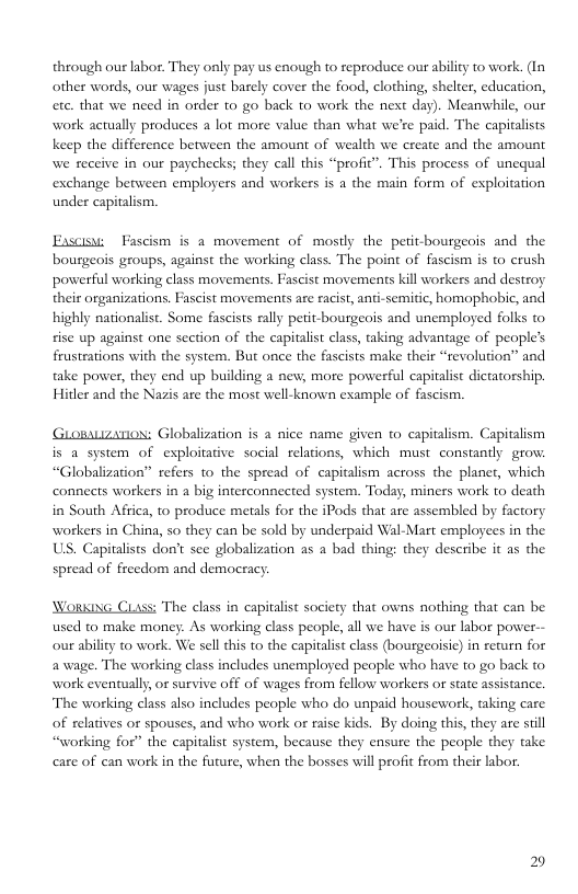 through our labor. They only pay us enough to reproduce our ability to work. (In other words, our wages just barely cover the food, clothing, shelter, education, ete. that we need in order to go back to work the next day). Meanwhile, our work actually produces a lor more value than what we’re paid. The capitalists keep the difference between the amount of wealth we create and the amount we receive in our paychecks; they call this “profic”. This process of unequal exchange between employers and workers is a the main form of exploitation under capitalism.  Exscisw Fascism is a movement of mostly the petit-bourgeois and the bourgeois groups, against the working class. The point of fascism s to crush powerful working class movements. Fascist movements kill workers and destroy their organizations. Fascist movements are racist, anti-semitic, homophobic, and highly nationalist. Some fascists rally petit-bourgeois and unemployed folks to sise up against one section of the capitalist class, taking advantage of people’s frustrations with the system. But once the fascists make their “revolution” and take power, they end up building a new, more powerful capitalist dictatorship. Hitler and the Nazis are the most well-known example of fascism.  Gromuzanox: Globalization s a nice name given to capitalism. Capitalism is a system of exploitative social relations, which must constantly gro. “Globalization” refers to the spread of capitalism across the planet, which connects workers in a big interconnceted system. Today, miners work to death in South Africa, to produce metals for the iPods that are assembled by factory workers in China, so they can be sold by underpaid Wal-Mart employees in the US. Capitalists don’t see globalization as a bad thing: they describe it as the spread of freedom and democracy  WoRKING CLass: The class in capitalist society that owns nothing that can be used to make money. As working class people, all we have is our labor power-- our ability t0 work. We sell this to the capitalist class (bourgeoisic) in return for awage. The working class includes unemployed people who have to go back to work eventually, or survive off of wages from fellow workers or state assistance. The working class also includes people who do unpaid housework, taking care of relatives or spouses, and who work or raise kids. By doing this, they are still “working for” the capitalist system, because they ensure the people they take care of can work in the future, when the bosses will profit from their labor.  2 